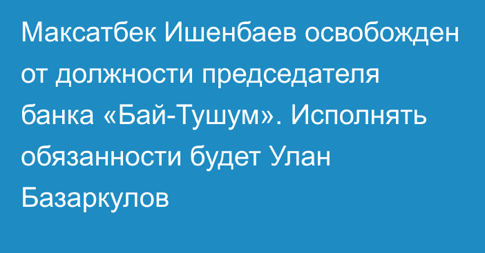 Максатбек Ишенбаев освобожден от должности председателя банка «Бай-Тушум». Исполнять обязанности будет Улан Базаркулов