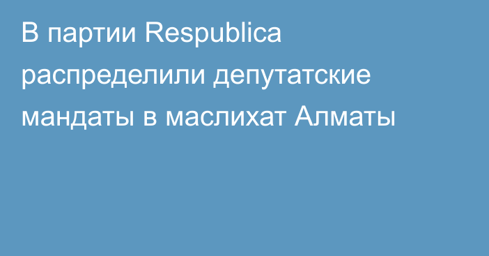 В партии Respublica распределили депутатские мандаты в маслихат Алматы