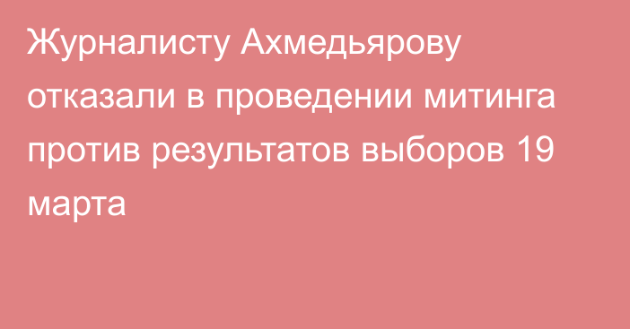 Журналисту Ахмедьярову отказали в проведении митинга против результатов выборов 19 марта