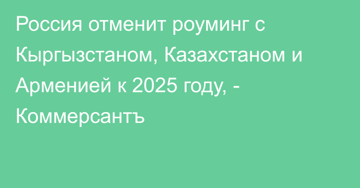Россия отменит роуминг с Кыргызстаном, Казахстаном и Арменией к 2025 году, - Коммерсантъ