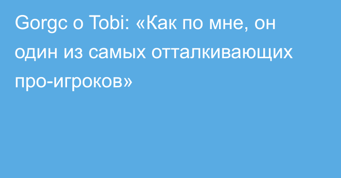 Gorgc о Tobi: «Как по мне, он один из самых отталкивающих про-игроков»