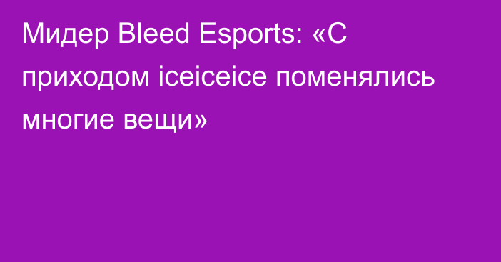Мидер Bleed Esports: «С приходом iceiceice поменялись многие вещи»