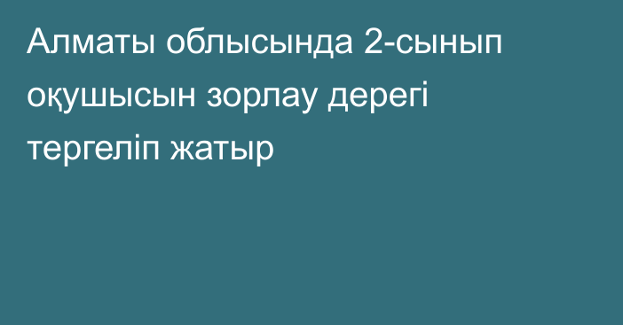 Алматы облысында 2-сынып оқушысын зорлау дерегі тергеліп жатыр