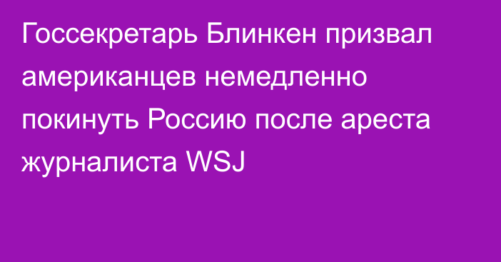 Госсекретарь Блинкен призвал американцев немедленно покинуть Россию после ареста журналиста WSJ