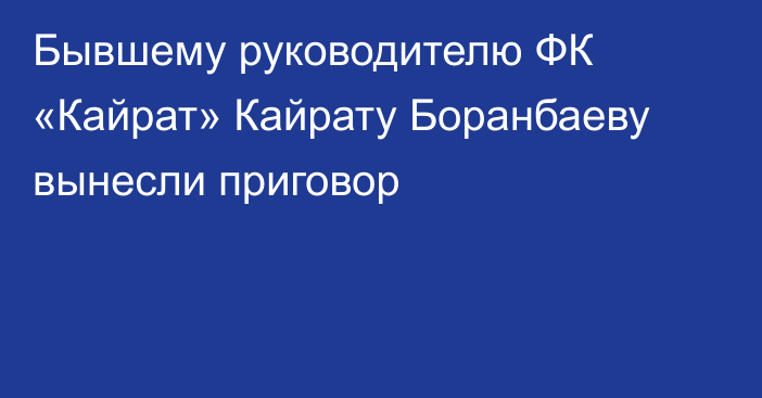Бывшему руководителю ФК «Кайрат» Кайрату Боранбаеву вынесли приговор