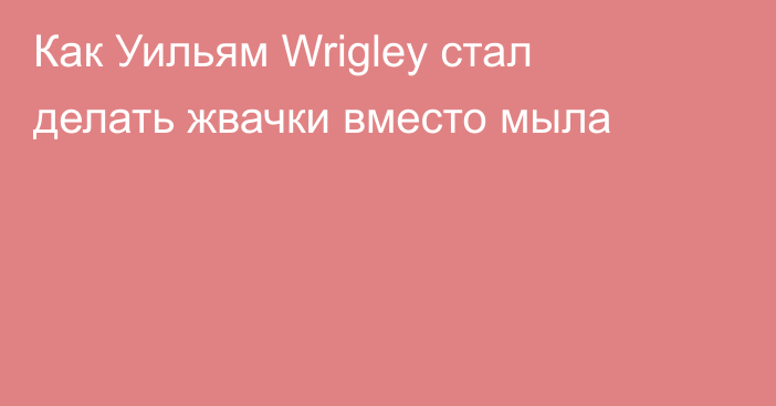 Как Уильям Wrigley стал делать жвачки вместо мыла
