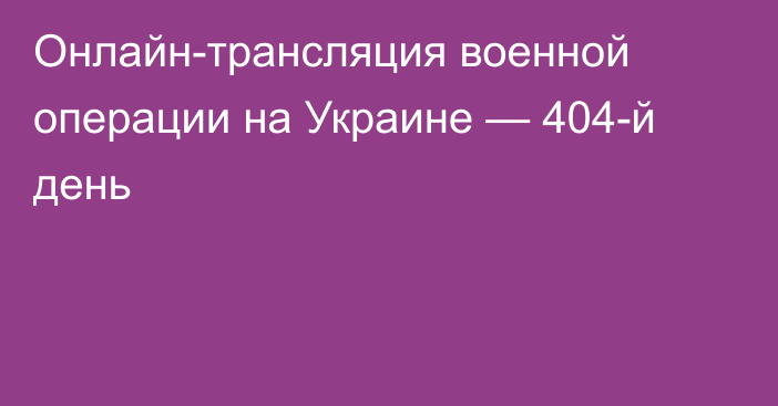Онлайн-трансляция военной операции на Украине — 404-й день