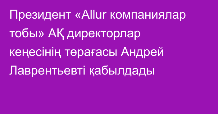 Президент «Allur компаниялар тобы» АҚ директорлар кеңесінің төрағасы Андрей Лаврентьевті қабылдады