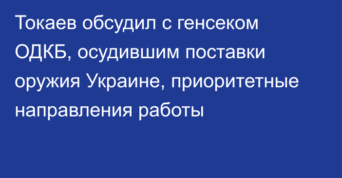 Токаев обсудил с генсеком ОДКБ, осудившим поставки оружия Украине, приоритетные направления работы