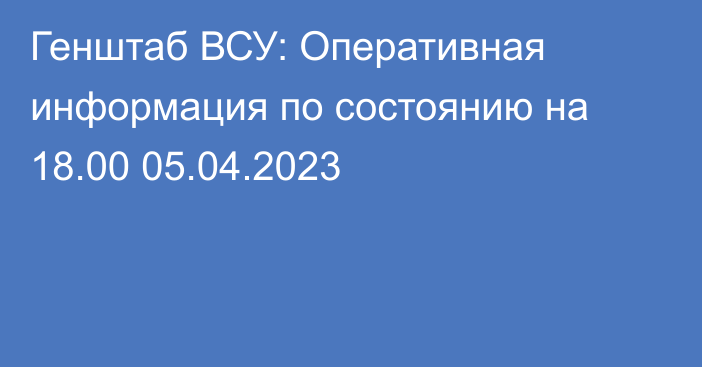 Генштаб ВСУ: Оперативная информация по состоянию на 18.00 05.04.2023