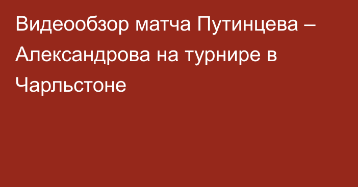 Видеообзор матча Путинцева – Александрова на турнире в Чарльстоне