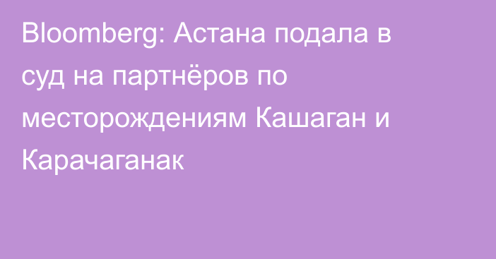 Bloomberg: Астана подала в суд на партнёров по месторождениям Кашаган и Карачаганак