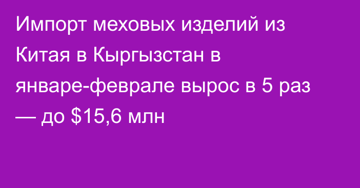 Импорт меховых изделий из Китая в Кыргызстан в январе-феврале вырос в 5 раз — до $15,6 млн