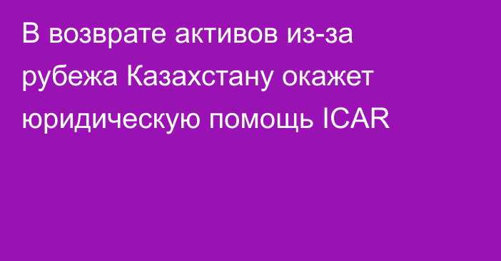 В возврате активов из-за рубежа Казахстану окажет юридическую помощь ICAR