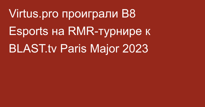 Virtus.pro проиграли B8 Esports на RMR-турнире к BLAST.tv Paris Major 2023
