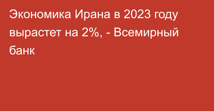 Экономика Ирана в 2023 году вырастет на 2%, - Всемирный банк