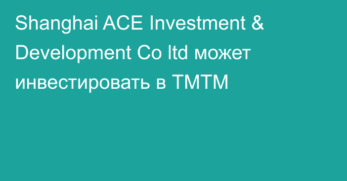 Shanghai ACE Investment & Development Co ltd может инвестировать в ТМТМ