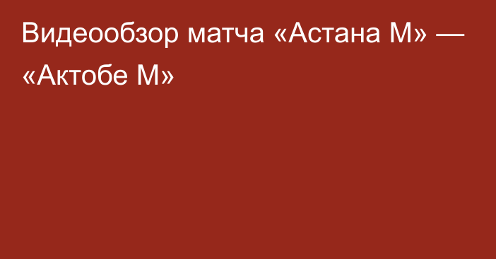 Видеообзор матча «Астана М» — «Актобе М»