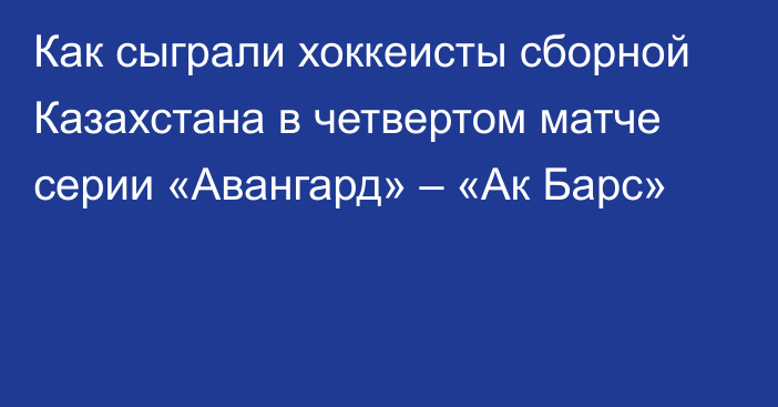 Как сыграли хоккеисты сборной Казахстана в четвертом матче серии «Авангард» – «Ак Барс»