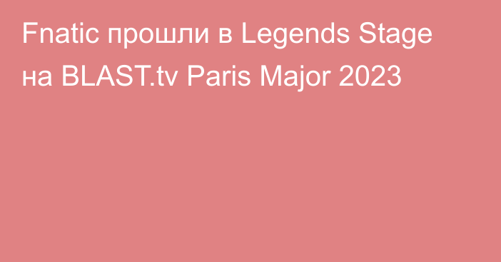 Fnatic прошли в Legends Stage на BLAST.tv Paris Major 2023