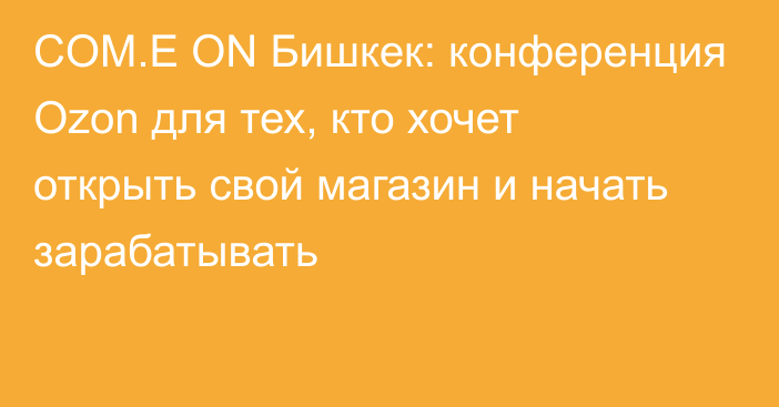 COM.E ON Бишкек: конференция Ozon для тех, кто хочет открыть свой магазин и начать зарабатывать