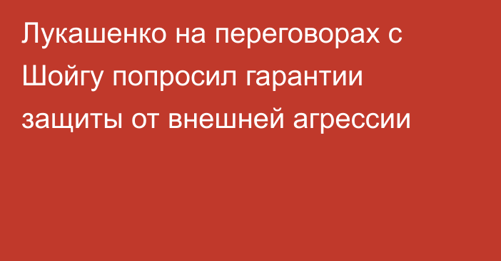 Лукашенко на переговорах с Шойгу попросил гарантии защиты от внешней агрессии