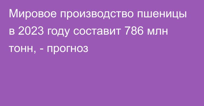 Мировое производство пшеницы в 2023 году составит 786 млн тонн, - прогноз