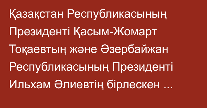 Қазақстан Республикасының Президенті Қасым-Жомарт Тоқаевтың және Әзербайжан Республикасының Президенті Ильхам Әлиевтің  бірлескен мәлімдемесі