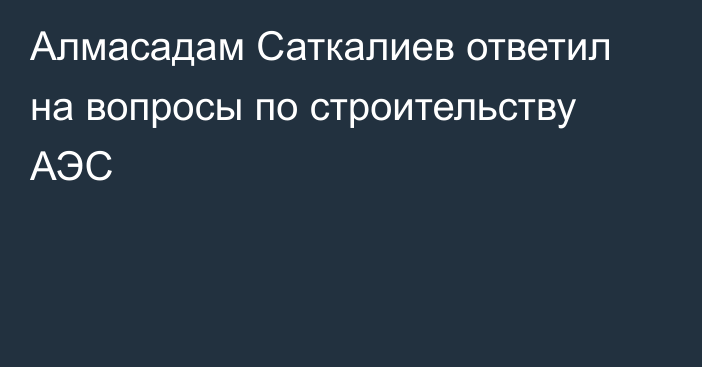 Алмасадам Саткалиев ответил на вопросы по строительству АЭС
