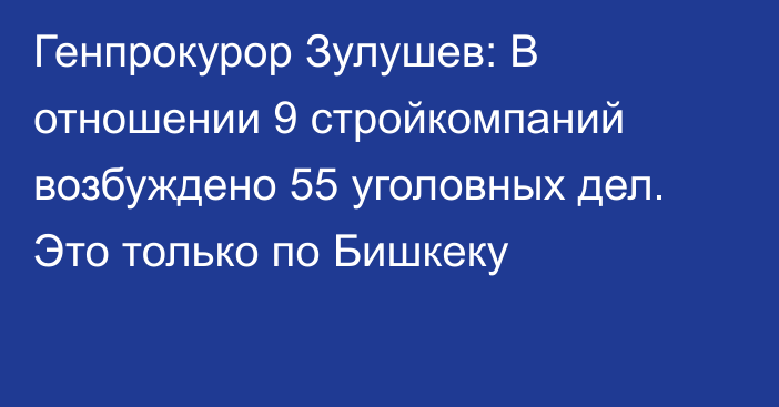 Генпрокурор Зулушев: В отношении 9 стройкомпаний возбуждено 55 уголовных дел. Это только по Бишкеку