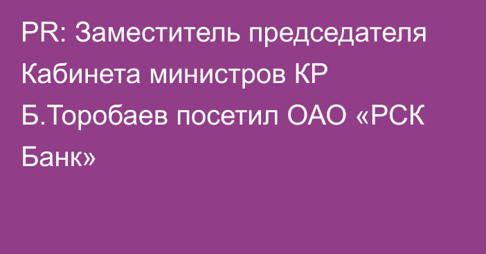 PR: Заместитель председателя Кабинета министров КР Б.Торобаев посетил ОАО «РСК Банк»