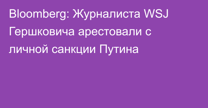 Bloomberg: Журналиста WSJ Гершковича арестовали с личной санкции Путина