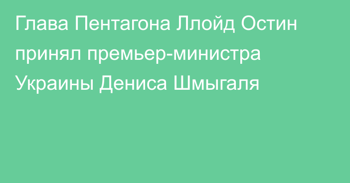 Глава Пентагона Ллойд Остин принял премьер-министра Украины Дениса Шмыгаля