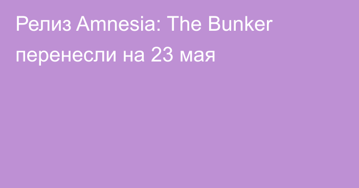 Релиз Amnesia: The Bunker перенесли на 23 мая