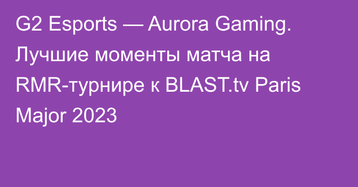 G2 Esports — Aurora Gaming. Лучшие моменты матча на RMR-турнире к BLAST.tv Paris Major 2023