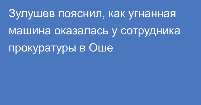 Зулушев пояснил, как угнанная машина оказалась у сотрудника прокуратуры в Оше