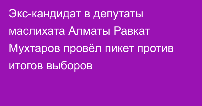 Экс-кандидат в депутаты маслихата Алматы Равкат Мухтаров провёл пикет против итогов выборов