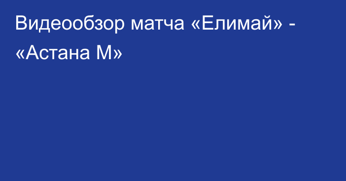 Видеообзор матча «Елимай» - «Астана М»