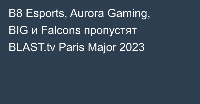 B8 Esports, Aurora Gaming, BIG и Falcons пропустят BLAST.tv Paris Major 2023