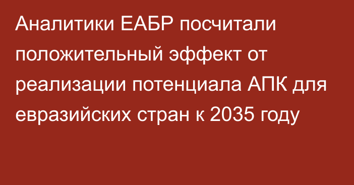 Аналитики ЕАБР посчитали положительный эффект от реализации потенциала АПК для евразийских стран к 2035 году