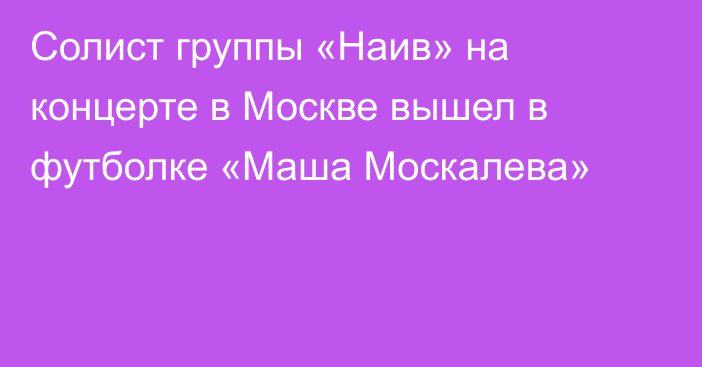 Солист группы «Наив» на концерте в Москве вышел в футболке «Маша Москалева»
