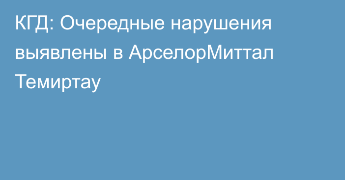 КГД: Очередные нарушения выявлены в АрселорМиттал Темиртау
