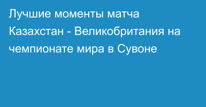 Лучшие моменты матча Казахстан - Великобритания на чемпионате мира в Сувоне