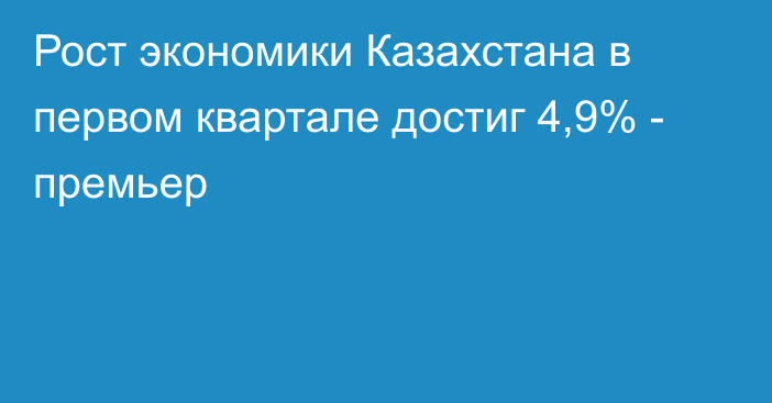Рост экономики Казахстана в первом квартале достиг 4,9% - премьер