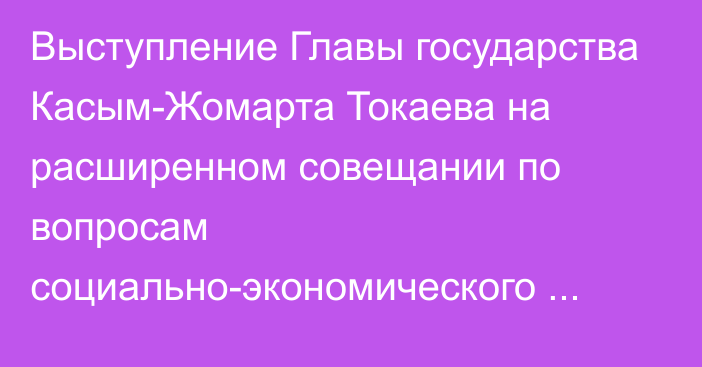 Выступление Главы государства Касым-Жомарта Токаева на расширенном совещании по вопросам социально-экономического развития страны