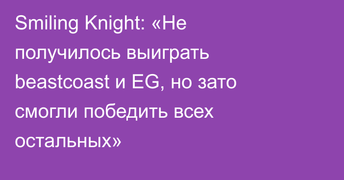 Smiling Knight: «Не получилось выиграть beastcoast и EG, но зато смогли победить всех остальных»
