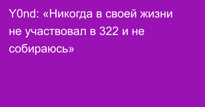 Y0nd: «Никогда в своей жизни не участвовал в 322 и не собираюсь»