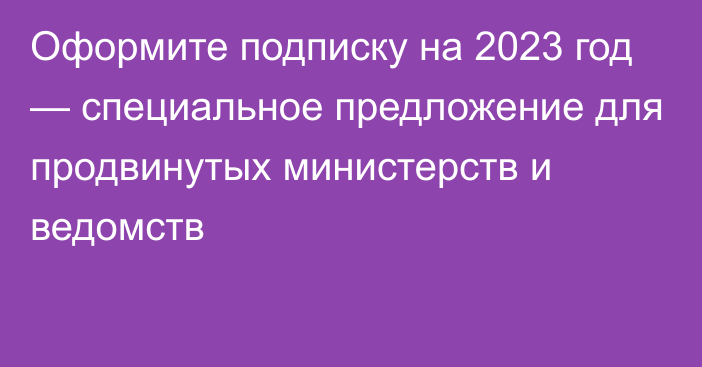 Оформите подписку на 2023 год — специальное предложение для продвинутых министерств и ведомств