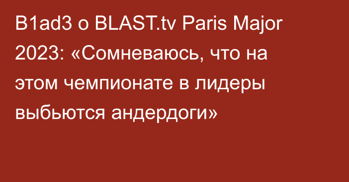 B1ad3 о BLAST.tv Paris Major 2023: «Сомневаюсь, что на этом чемпионате в лидеры выбьются андердоги»