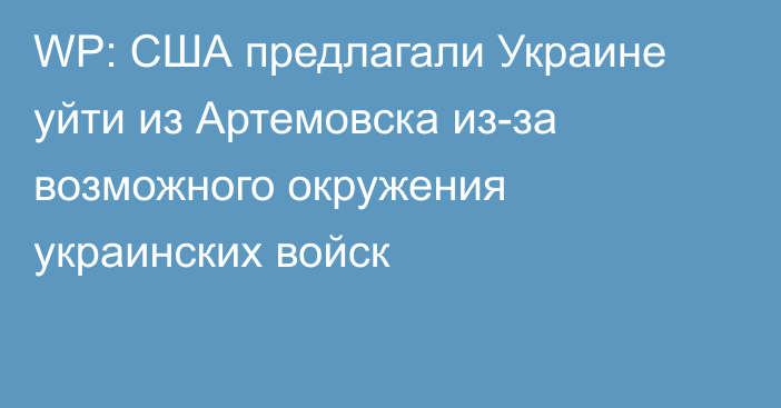 WP: США предлагали Украине уйти из Артемовска из-за возможного окружения украинских войск